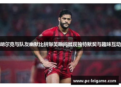 胡尔克与队友幽默比拼爆笑瞬间展现独特默契与趣味互动