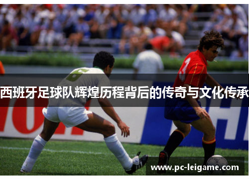 西班牙足球队辉煌历程背后的传奇与文化传承 西班牙足球队辉煌历程背后的传奇与文化传承