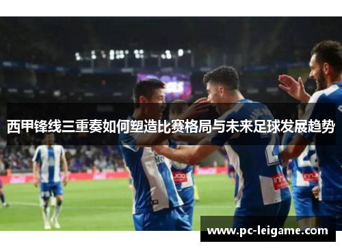 西甲锋线三重奏如何塑造比赛格局与未来足球发展趋势