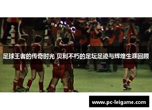 足球王者的传奇时光 贝利不朽的足坛足迹与辉煌生涯回顾
