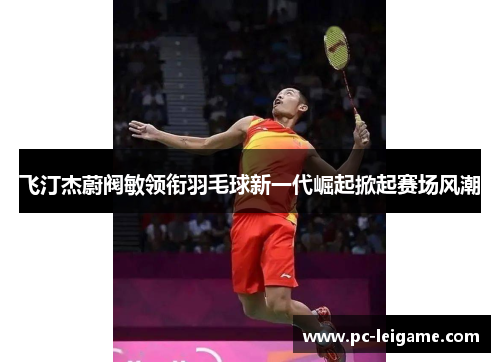 飞汀杰蔚阀敏领衔羽毛球新一代崛起掀起赛场风潮