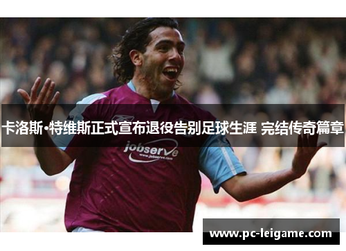 卡洛斯·特维斯正式宣布退役告别足球生涯 完结传奇篇章 卡洛斯·特维斯正式宣布退役告别足球生涯 完结传奇篇章